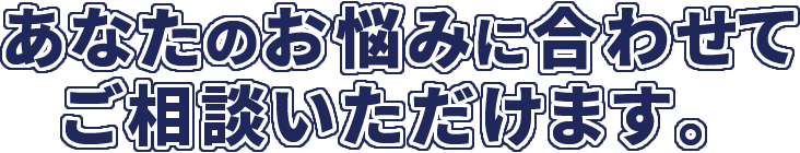 あなたのお悩みに合わせてご相談いただけます。