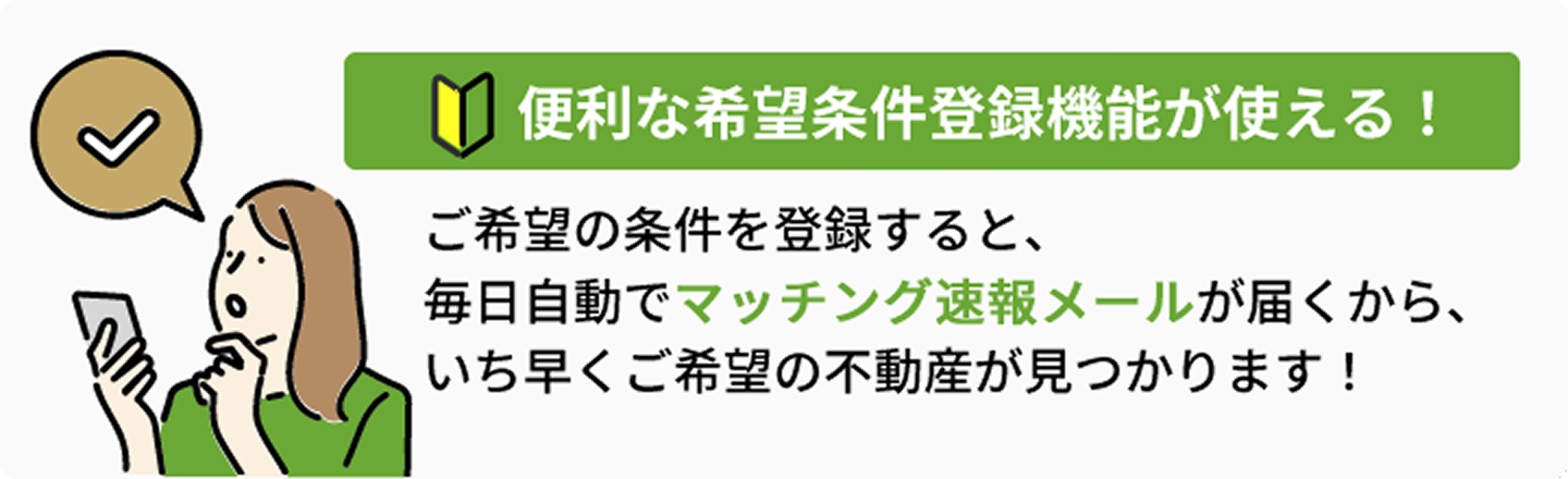 希望条件を登録するとマッチング速報メールが届く！主な不動産検索ポータルサイトの新着不動産も対象！人気の掘り出し不動産はすぐに売れてしまいます。情報をいち早くお届けする「マッチング速報メール」なら掘り出し不動産を見逃がしません。